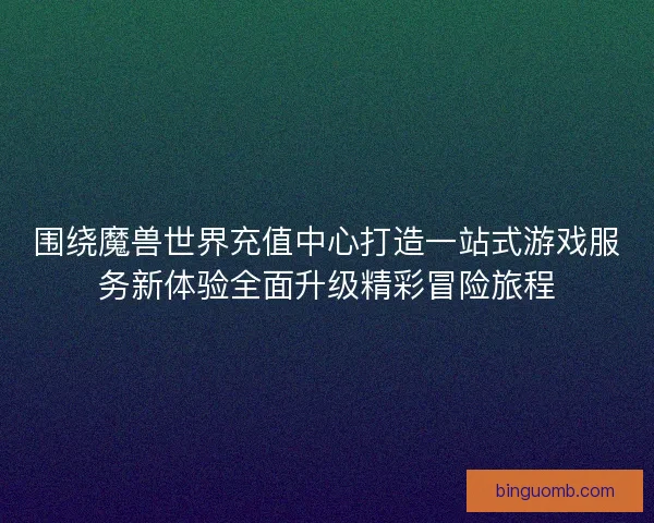 围绕魔兽世界充值中心打造一站式游戏服务新体验全面升级精彩冒险旅程