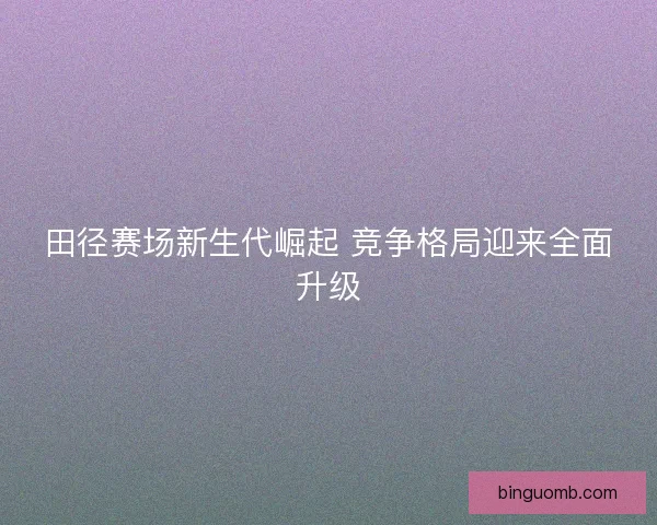 田径赛场新生代崛起 竞争格局迎来全面升级