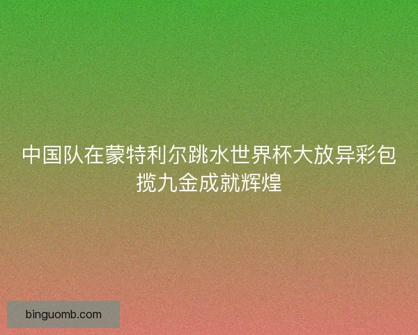 中国队在蒙特利尔跳水世界杯大放异彩包揽九金成就辉煌