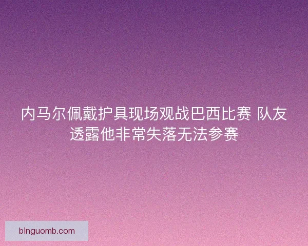 内马尔佩戴护具现场观战巴西比赛 队友透露他非常失落无法参赛