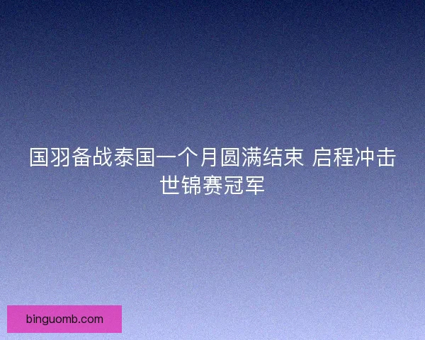 国羽备战泰国一个月圆满结束 启程冲击世锦赛冠军