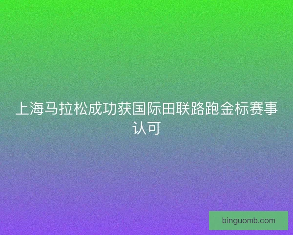 上海马拉松成功获国际田联路跑金标赛事认可