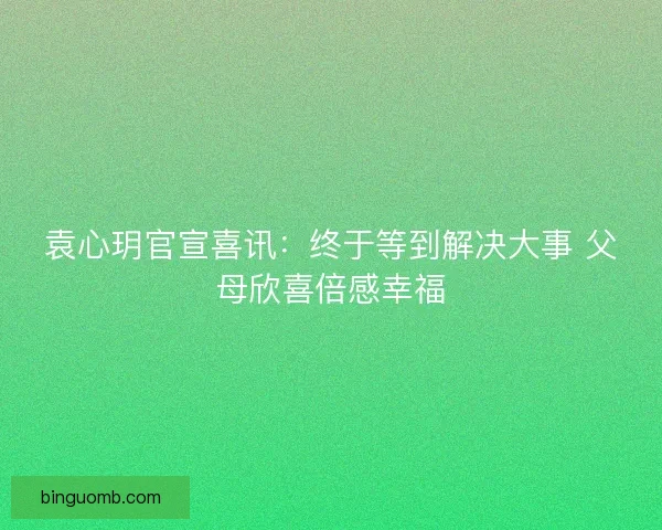 袁心玥官宣喜讯：终于等到解决大事 父母欣喜倍感幸福