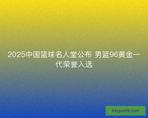 2025中国篮球名人堂公布 男篮96黄金一代荣誉入选
