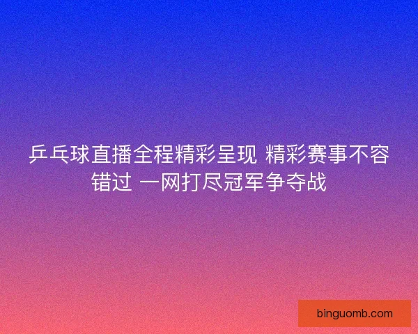 乒乓球直播全程精彩呈现 精彩赛事不容错过 一网打尽冠军争夺战