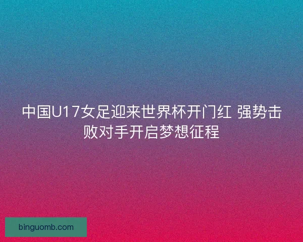 中国U17女足迎来世界杯开门红 强势击败对手开启梦想征程